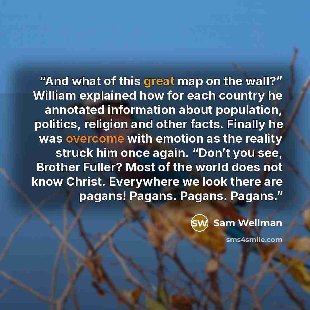 “And what of this great map on the wall?” William explained how for each country he annotated information about population, politics, religion and other facts. Finally he was overcome with emotion as the reality struck him once again. “Don’t you see, Brother Fuller? Most of the world does not know…” quote by Sam Wellman