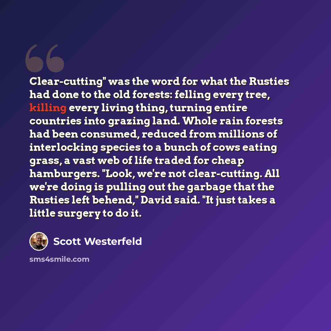 “Clear-cutting" was the word for what the Rusties had done to the old forests: felling every tree, killing every living thing, turning entire countries into grazing land. Whole rain forests had been consumed, reduced from millions of interlocking species to a bunch of cows eating grass, a vast web…” quote by Scott Westerfeld