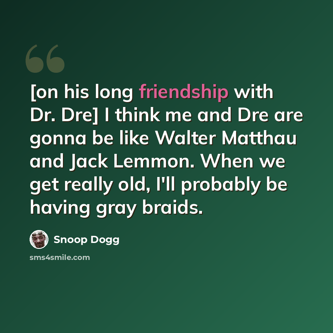 “[on his long friendship with Dr. Dre] I think me and Dre are gonna be like Walter Matthau and Jack Lemmon. When we get really old, I'll probably be having gray braids.” quote by Snoop Dogg