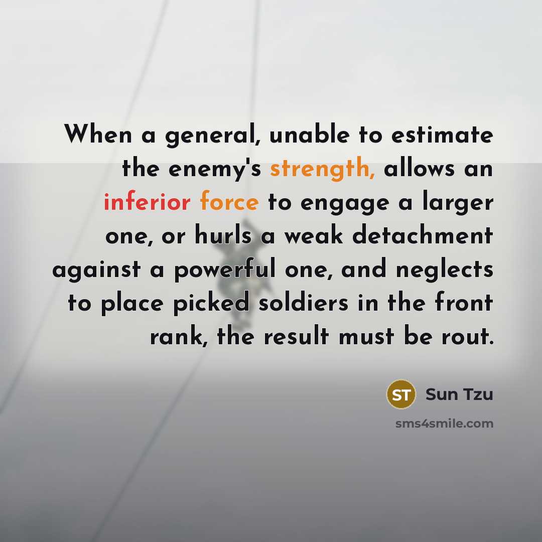 “When a general, unable to estimate the enemy's strength, allows an inferior force to engage a larger one, or hurls a weak detachment against a powerful one, and neglects to place picked soldiers in the front rank, the result must be rout.” quote by Sun Tzu