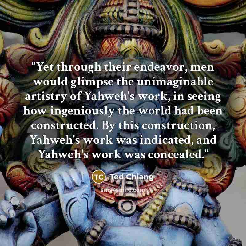 “Yet through their endeavor, men would glimpse the unimaginable artistry of Yahweh's work, in seeing how ingeniously the world had been constructed. By this construction, Yahweh's work was indicated, and Yahweh's work was concealed.” quote by Ted Chiang