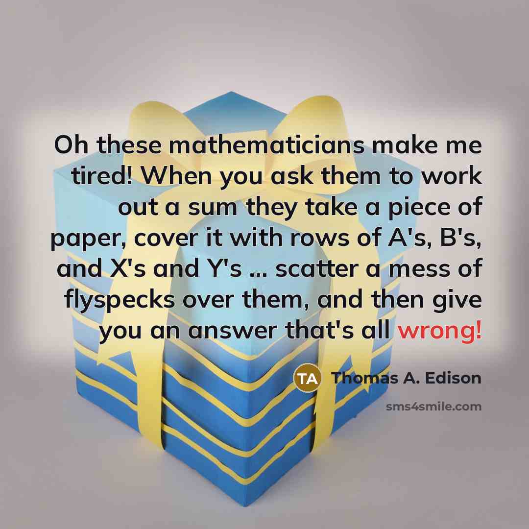 “Oh these mathematicians make me tired! When you ask them to work out a sum they take a piece of paper, cover it with rows of A's, B's, and X's and Y's ... scatter a mess of flyspecks over them, and then give you an answer that's all wrong!” quote by Thomas A. Edison