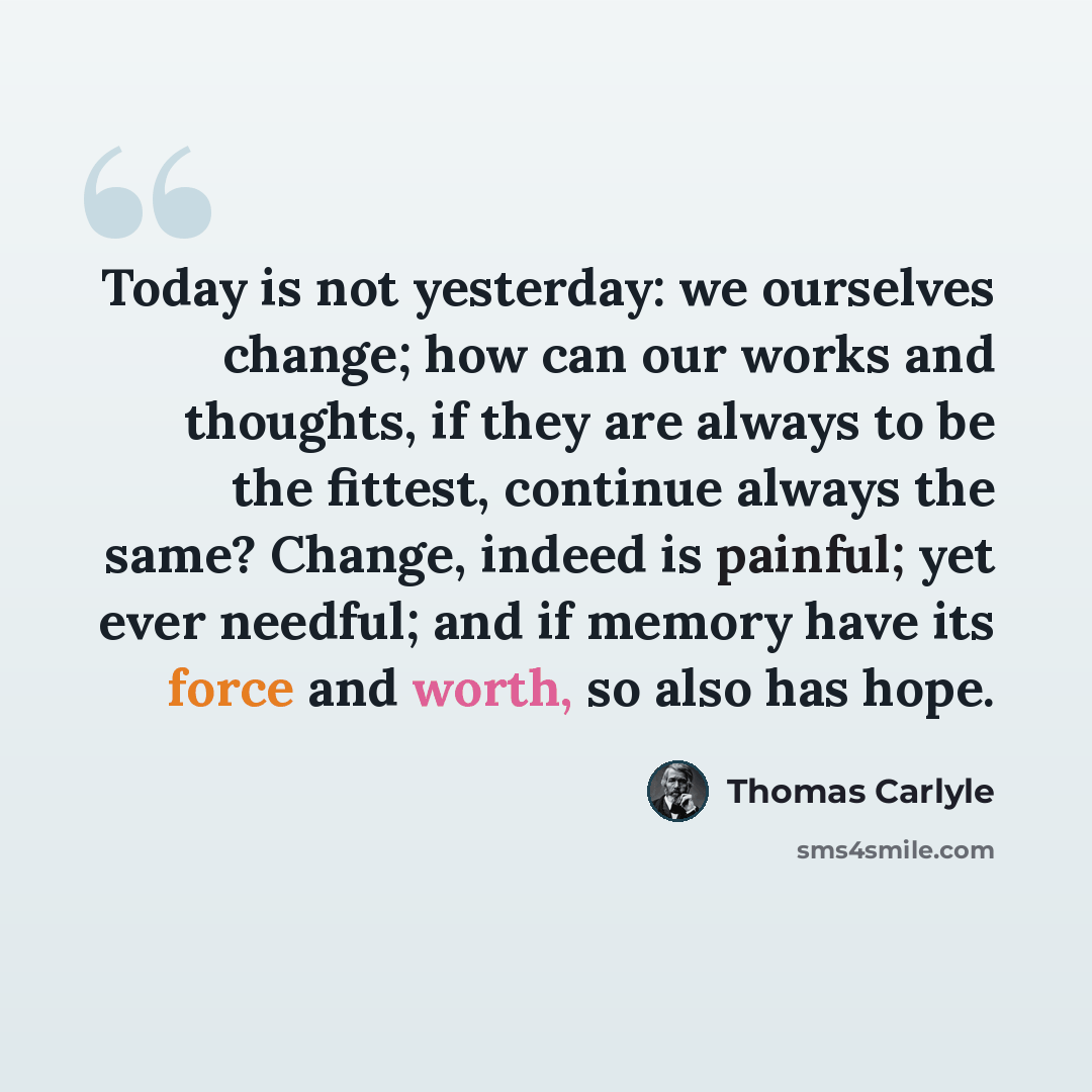 “Today is not yesterday: we ourselves change; how can our works and thoughts, if they are always to be the fittest, continue always the same? Change, indeed is painful; yet ever needful; and if memory have its force and worth, so also has hope.” quote by Thomas Carlyle