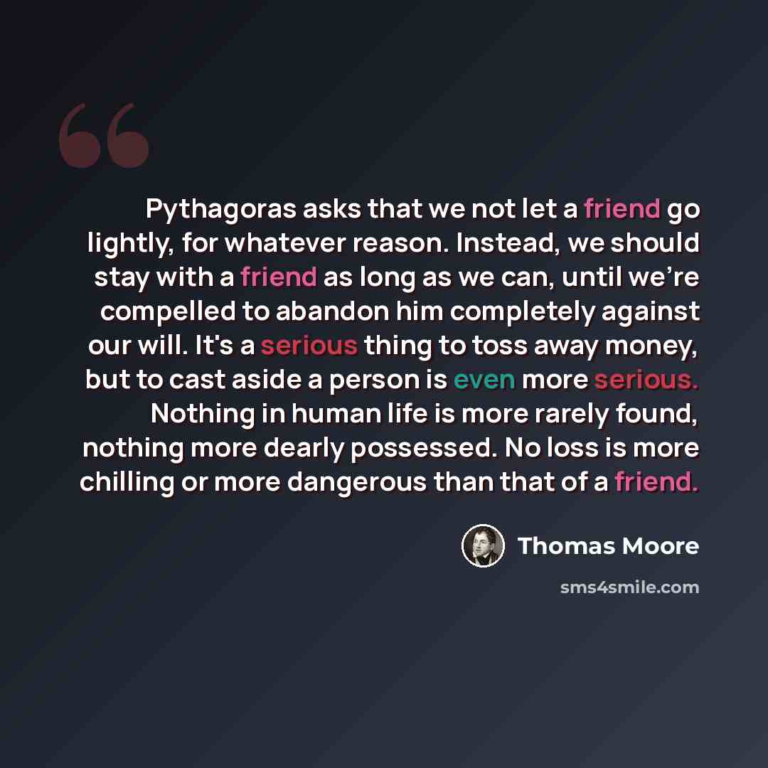 “Pythagoras asks that we not let a friend go lightly, for whatever reason. Instead, we should stay with a friend as long as we can, until we're compelled to abandon him completely against our will. It's a serious thing to toss away money, but to cast aside a person is even more serious. Nothing in…” quote by Thomas Moore