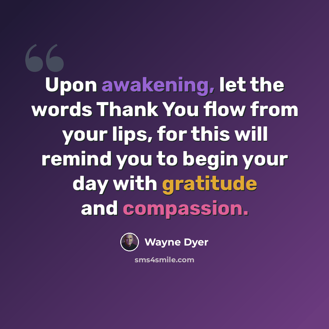 “Upon awakening, let the words Thank You flow from your lips, for this will remind you to begin your day with gratitude and compassion.” quote by Wayne Dyer