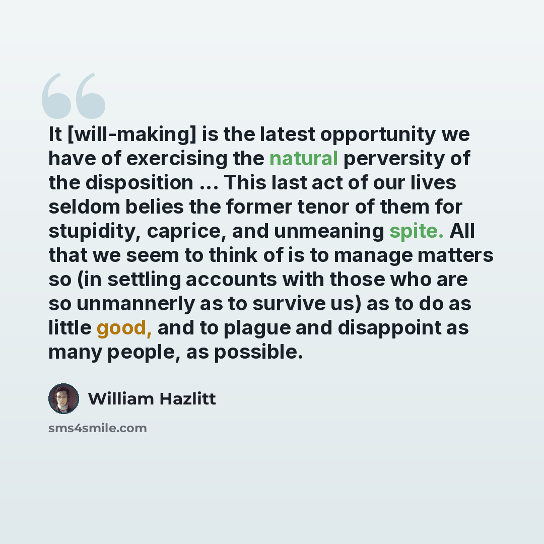 “It [will-making] is the latest opportunity we have of exercising the natural perversity of the disposition ... This last act of our lives seldom belies the former tenor of them for stupidity, caprice, and unmeaning spite. All that we seem to think of is to manage matters so (in settling accounts…” quote by William Hazlitt