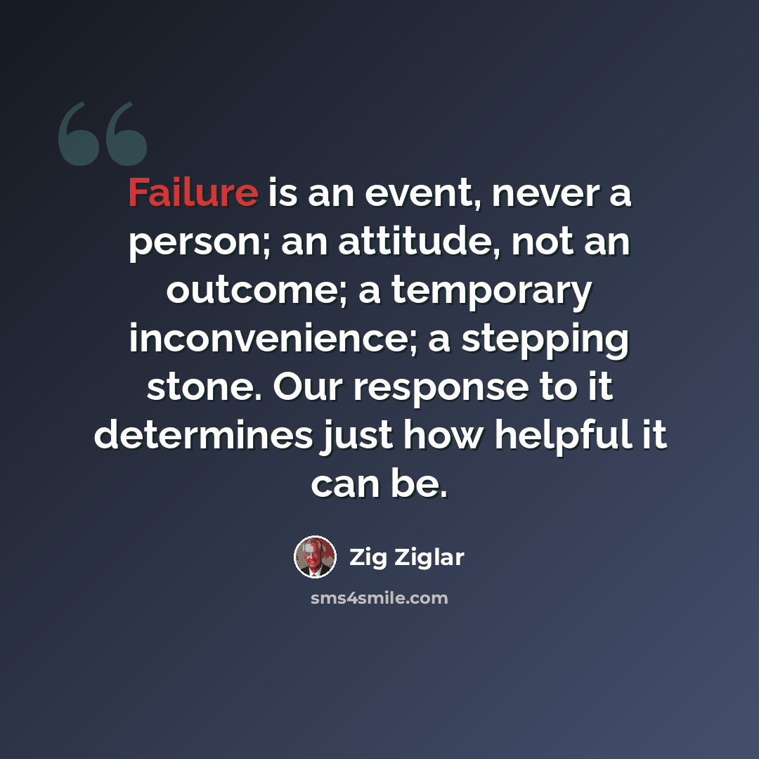“Failure is an event, never a person; an attitude, not an outcome; a temporary inconvenience; a stepping stone. Our response to it determines just how helpful it can be.” quote by Zig Ziglar