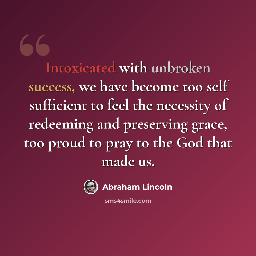 “Intoxicated with unbroken success, we have become too self sufficient to feel the necessity of redeeming and preserving grace, too proud to pray to the God that made us.” quote by Abraham Lincoln