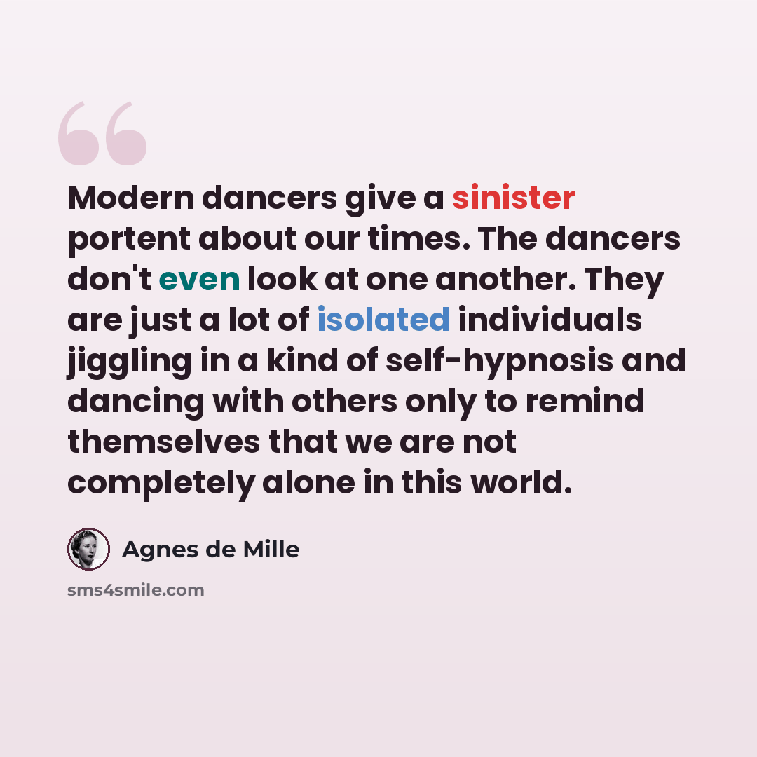 “Modern dancers give a sinister portent about our times. The dancers don't even look at one another. They are just a lot of isolated individuals jiggling in a kind of self-hypnosis and dancing with others only to remind themselves that we are not completely alone in this world.” quote by Agnes de Mille