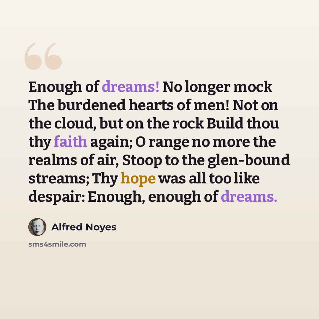 “Enough of dreams! No longer mock The burdened hearts of men! Not on the cloud, but on the rock Build thou thy faith again; O range no more the realms of air, Stoop to the glen-bound streams; Thy hope was all too like despair: Enough, enough of dreams.” quote by Alfred Noyes