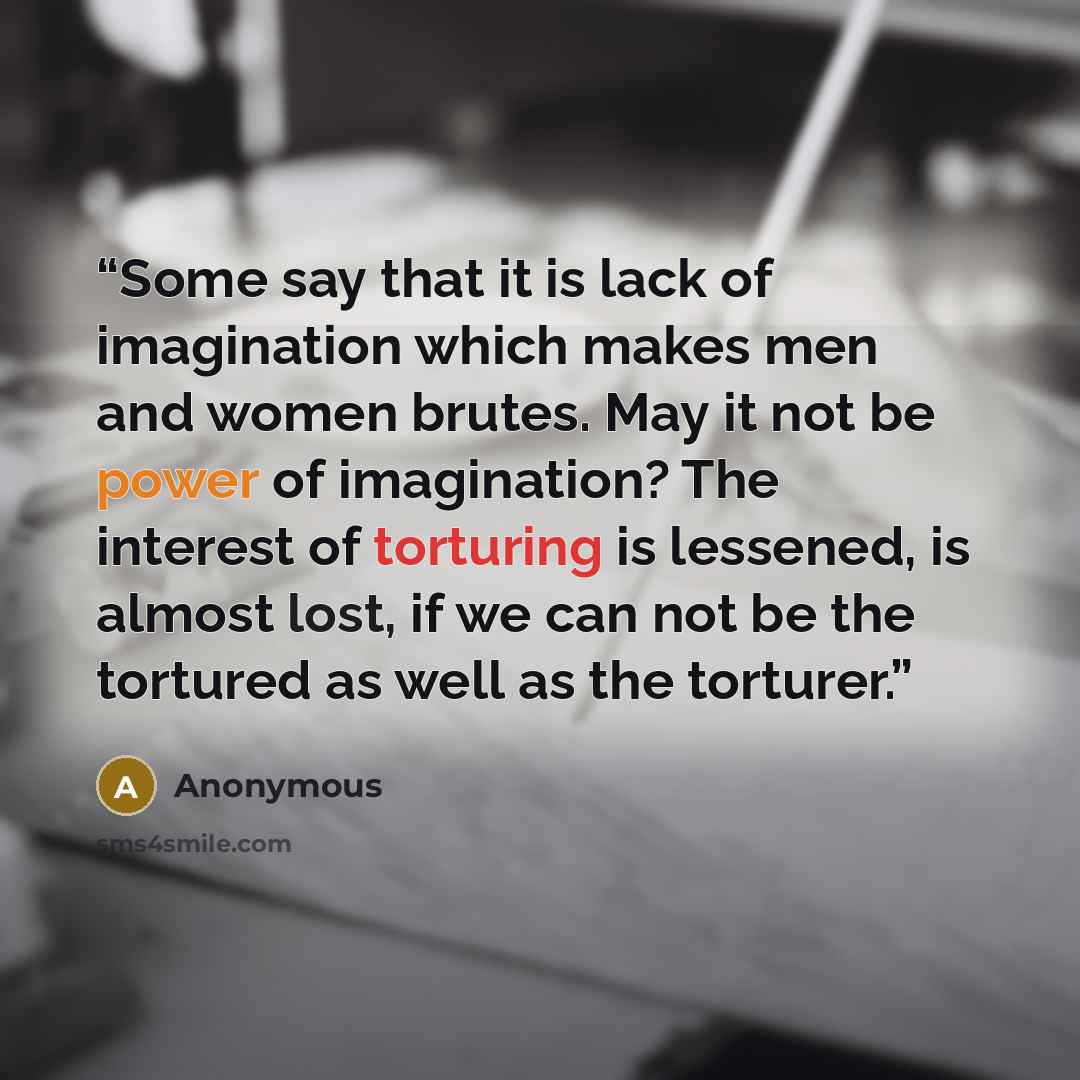 “Some say that it is lack of imagination which makes men and women brutes. May it not be power of imagination? The interest of torturing is lessened, is almost lost, if we can not be the tortured as well as the torturer.” quote by Anonymous