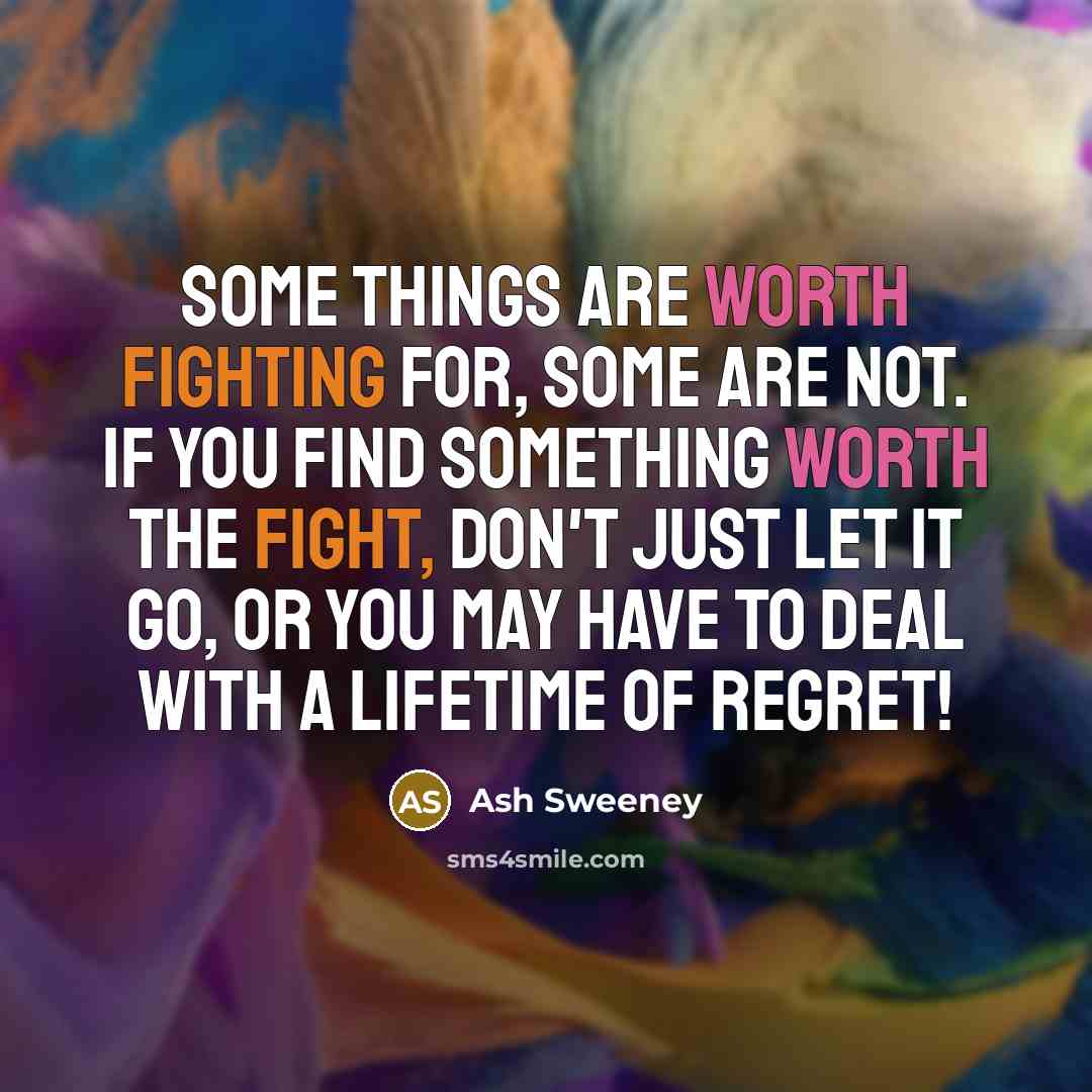 “Some things are worth fighting for, some are not. If you find something worth the fight, don't just let it go, or you may have to deal with a lifetime of regret!” quote by Ash Sweeney