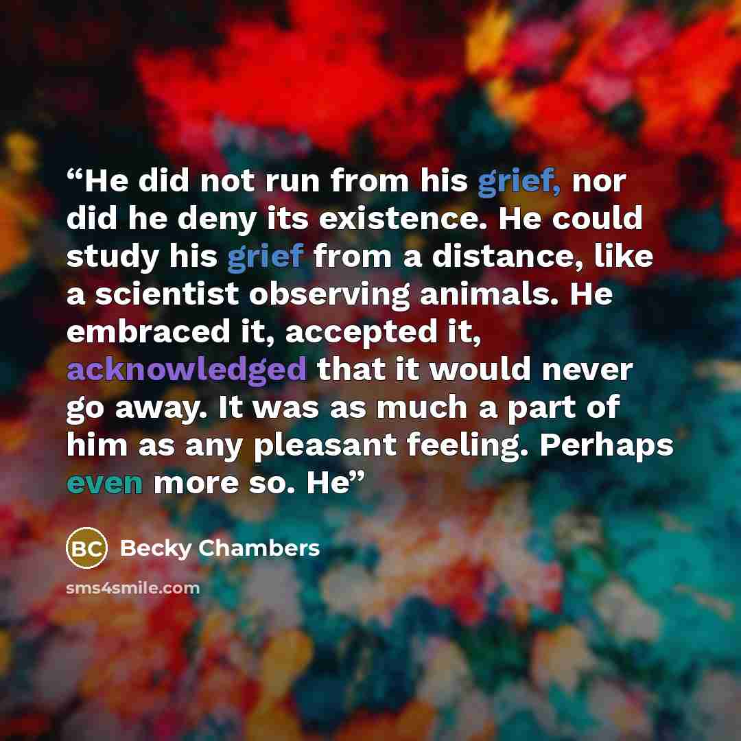 “He did not run from his grief, nor did he deny its existence. He could study his grief from a distance, like a scientist observing animals. He embraced it, accepted it, acknowledged that it would never go away. It was as much a part of him as any pleasant feeling. Perhaps even more so. He” quote by Becky Chambers