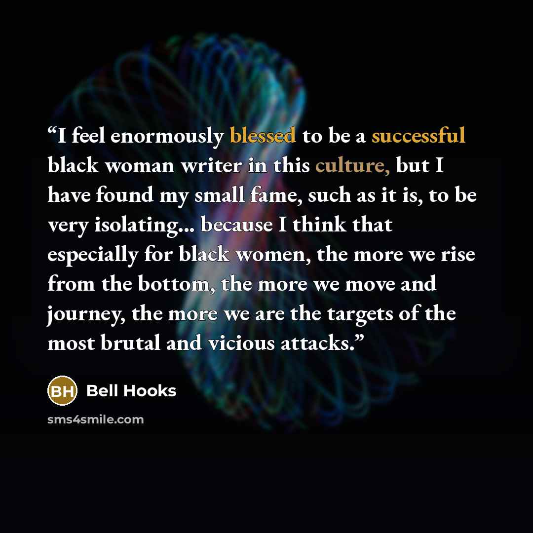 “I feel enormously blessed to be a successful black woman writer in this culture, but I have found my small fame, such as it is, to be very isolating... because I think that especially for black women, the more we rise from the bottom, the more we move and journey, the more we are the targets of…” quote by Bell Hooks