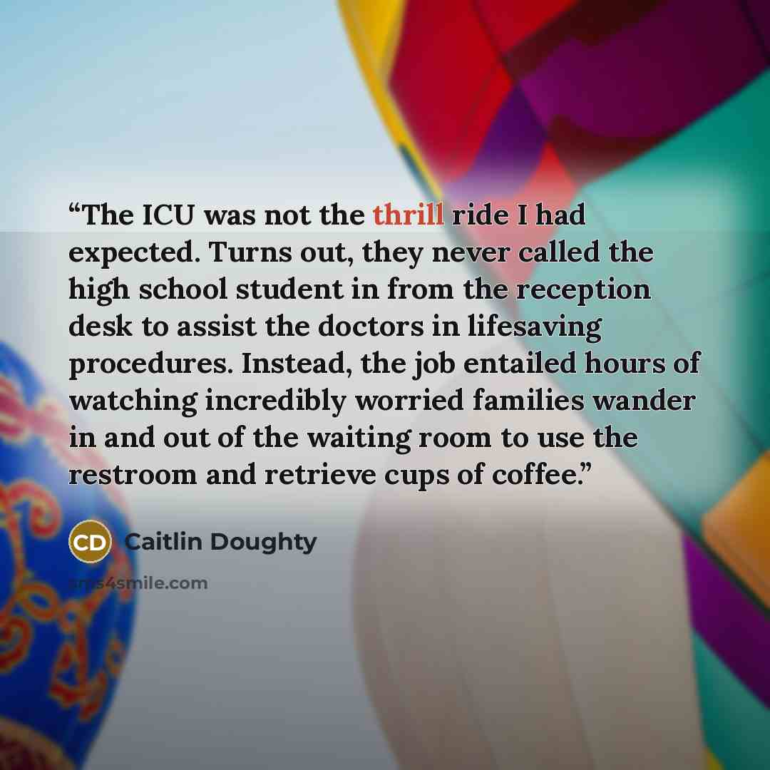 “The ICU was not the thrill ride I had expected. Turns out, they never called the high school student in from the reception desk to assist the doctors in lifesaving procedures. Instead, the job entailed hours of watching incredibly worried families wander in and out of the waiting room to use the…” quote by Caitlin Doughty