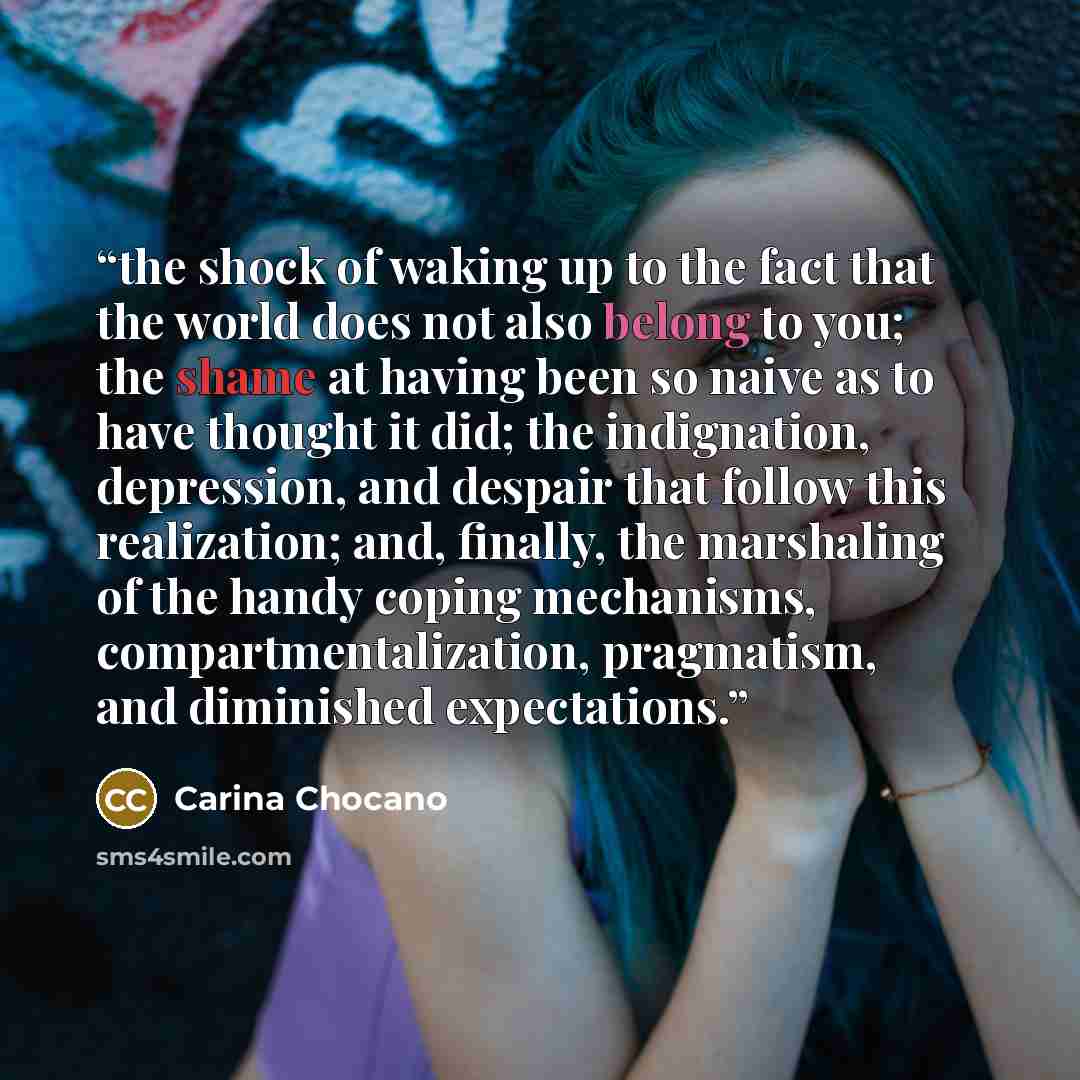 “the shock of waking up to the fact that the world does not also belong to you; the shame at having been so naive as to have thought it did; the indignation, depression, and despair that follow this realization; and, finally, the marshaling of the handy coping mechanisms, compartmentalization…” quote by Carina Chocano