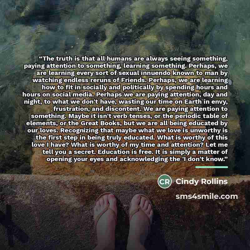 “The truth is that all humans are always seeing something, paying attention to something, learning something. Perhaps, we are learning every sort of sexual innuendo known to man by watching endless reruns of Friends. Perhaps, we are learning how to fit in socially and politically by spending hours…” quote by Cindy Rollins