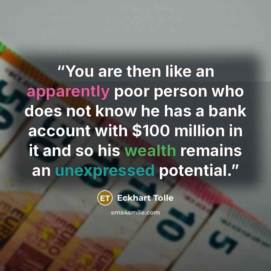 “You are then like an apparently poor person who does not know he has a bank account with $100 million in it and so his wealth remains an unexpressed potential.” quote by Eckhart Tolle