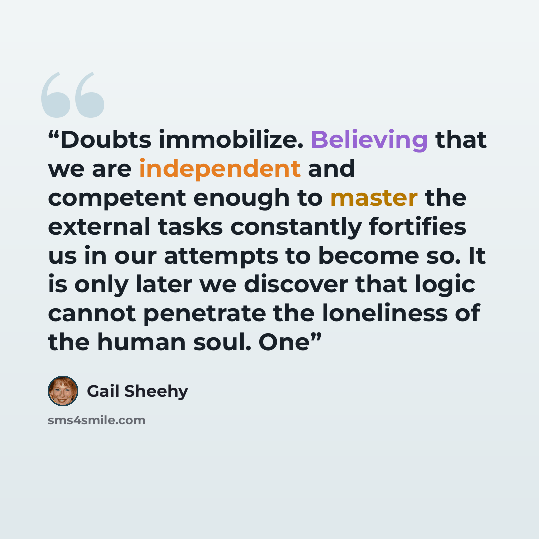 “Doubts immobilize. Believing that we are independent and competent enough to master the external tasks constantly fortifies us in our attempts to become so. It is only later we discover that logic cannot penetrate the loneliness of the human soul. One” quote by Gail Sheehy