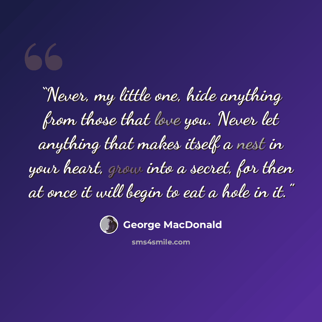 “Never, my little one, hide anything from those that love you. Never let anything that makes itself a nest in your heart, grow into a secret, for then at once it will begin to eat a hole in it.” quote by George MacDonald