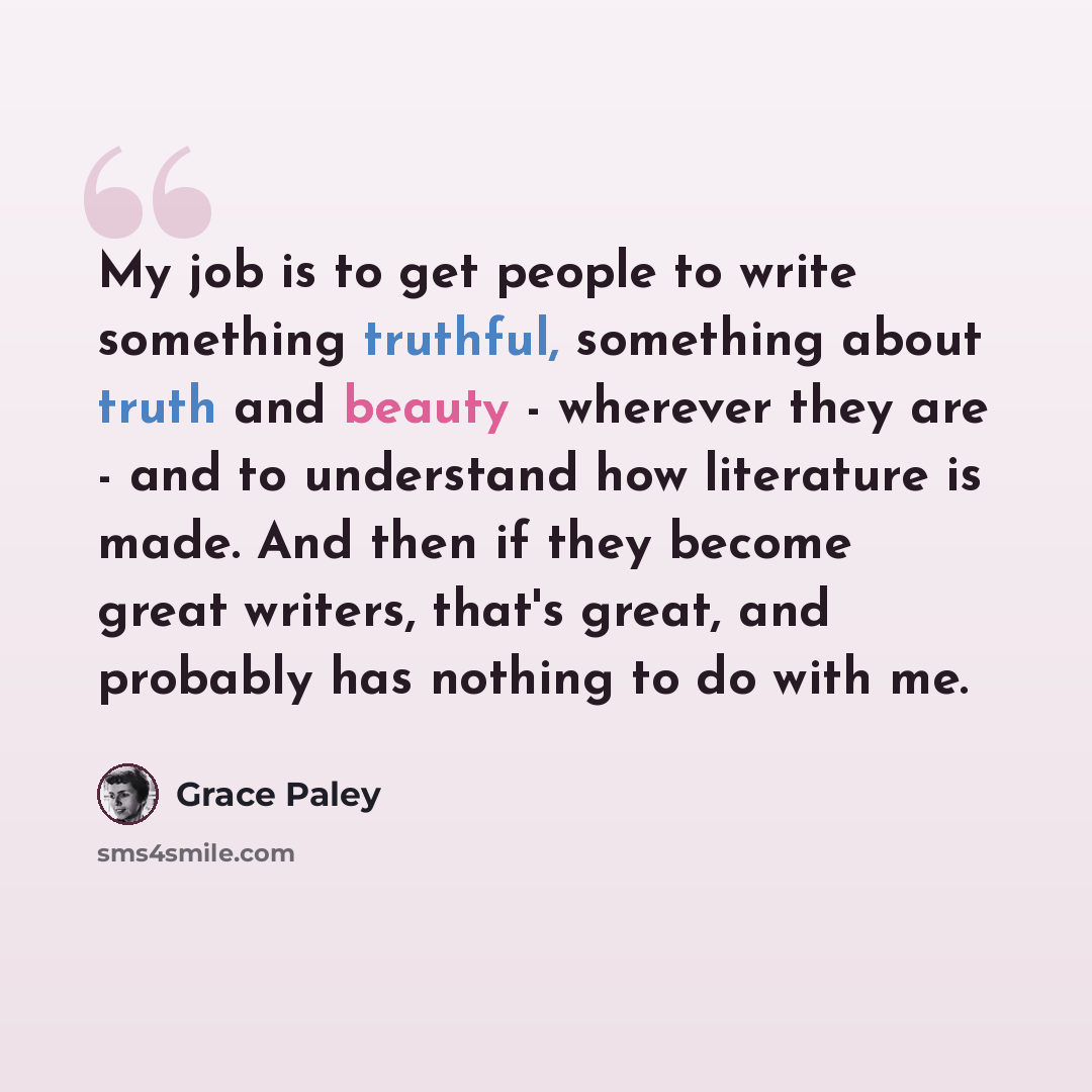 “My job is to get people to write something truthful, something about truth and beauty - wherever they are - and to understand how literature is made. And then if they become great writers, that's great, and probably has nothing to do with me.” quote by Grace Paley