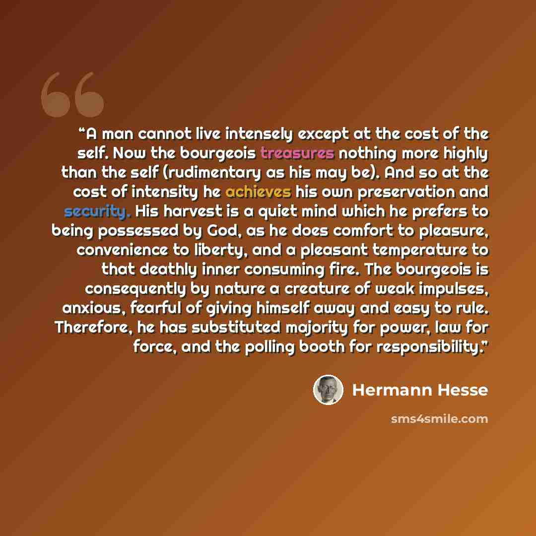 “A man cannot live intensely except at the cost of the self. Now the bourgeois treasures nothing more highly than the self (rudimentary as his may be). And so at the cost of intensity he achieves his own preservation and security. His harvest is a quiet mind which he prefers to being possessed by…” quote by Hermann Hesse