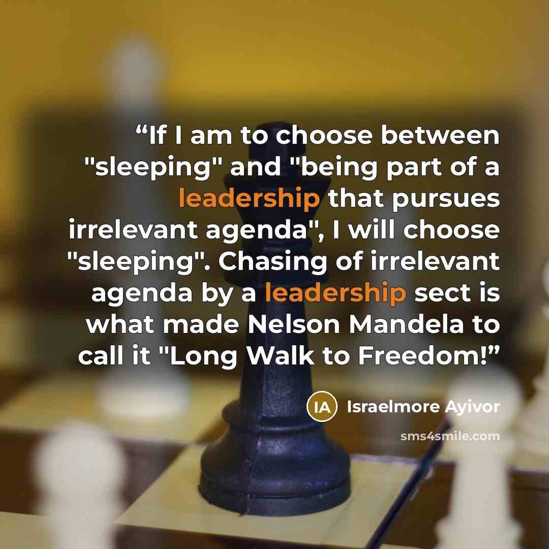 “If I am to choose between "sleeping" and "being part of a leadership that pursues irrelevant agenda", I will choose "sleeping". Chasing of irrelevant agenda by a leadership sect is what made Nelson Mandela to call it "Long Walk to Freedom!” quote by Israelmore Ayivor