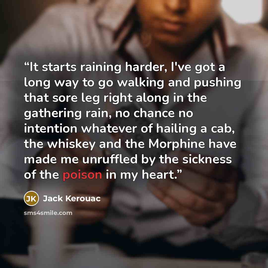 “It starts raining harder, I've got a long way to go walking and pushing that sore leg right along in the gathering rain, no chance no intention whatever of hailing a cab, the whiskey and the Morphine have made me unruffled by the sickness of the poison in my heart.” quote by Jack Kerouac