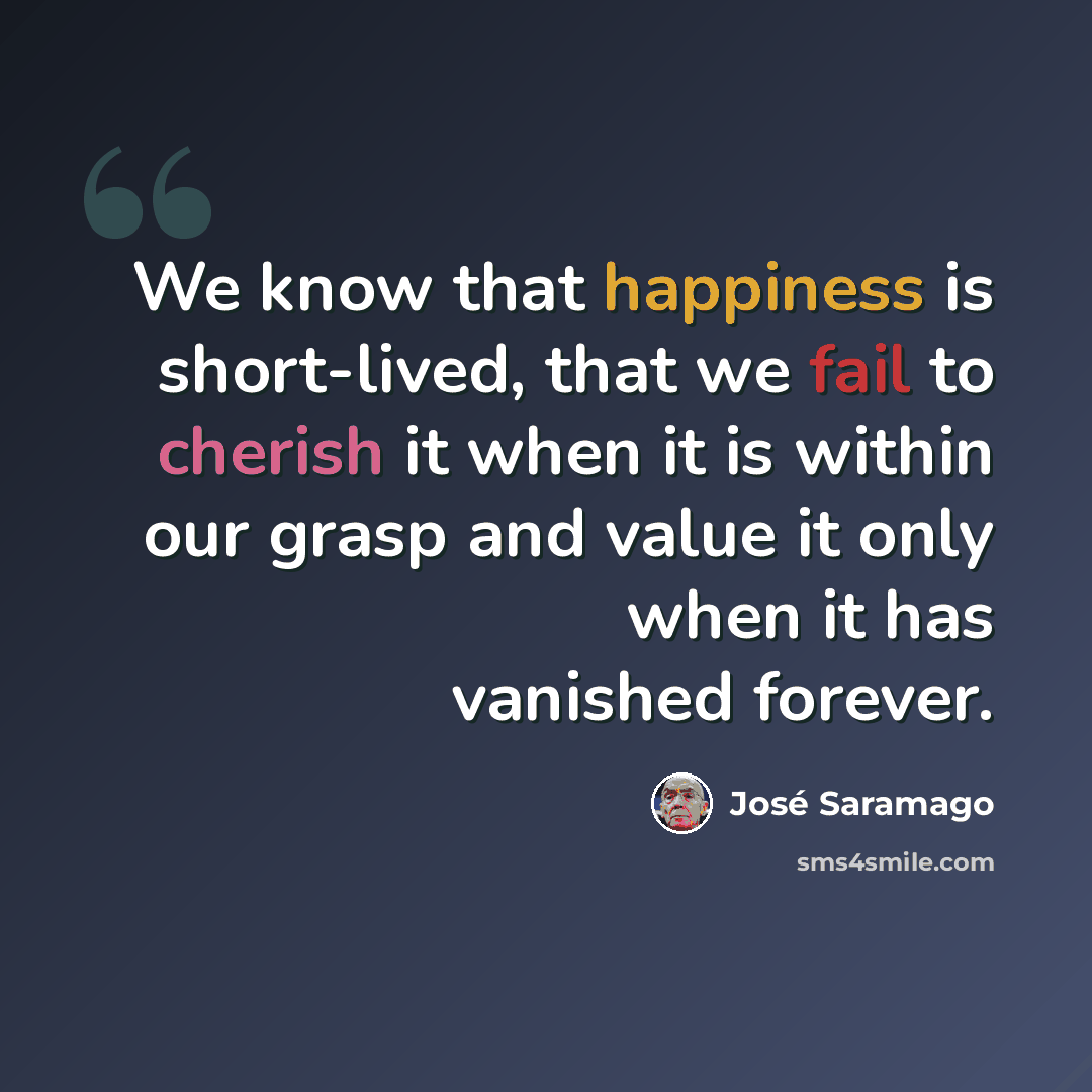 “We know that happiness is short-lived, that we fail to cherish it when it is within our grasp and value it only when it has vanished forever.” quote by Jose Saramago