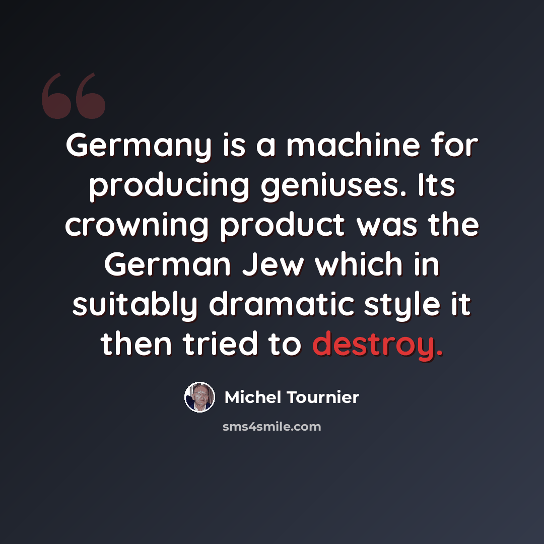 “Germany is a machine for producing geniuses. Its crowning product was the German Jew which in suitably dramatic style it then tried to destroy.” quote by Michel Tournier