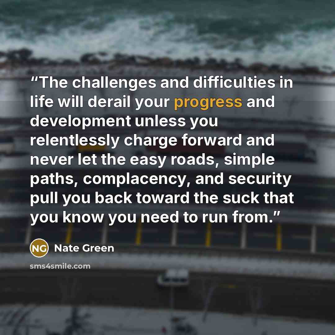 “The challenges and difficulties in life will derail your progress and development unless you relentlessly charge forward and never let the easy roads, simple paths, complacency, and security pull you back toward the suck that you know you need to run from.” quote by Nate Green