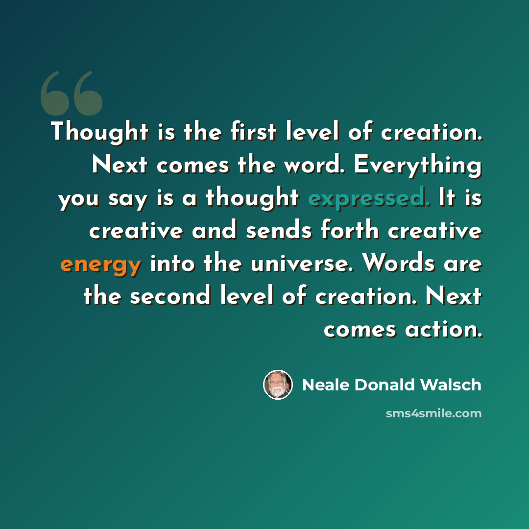 “Thought is the first level of creation. Next comes the word. Everything you say is a thought expressed. It is creative and sends forth creative energy into the universe. Words are the second level of creation. Next comes action.” quote by Neale Donald Walsch