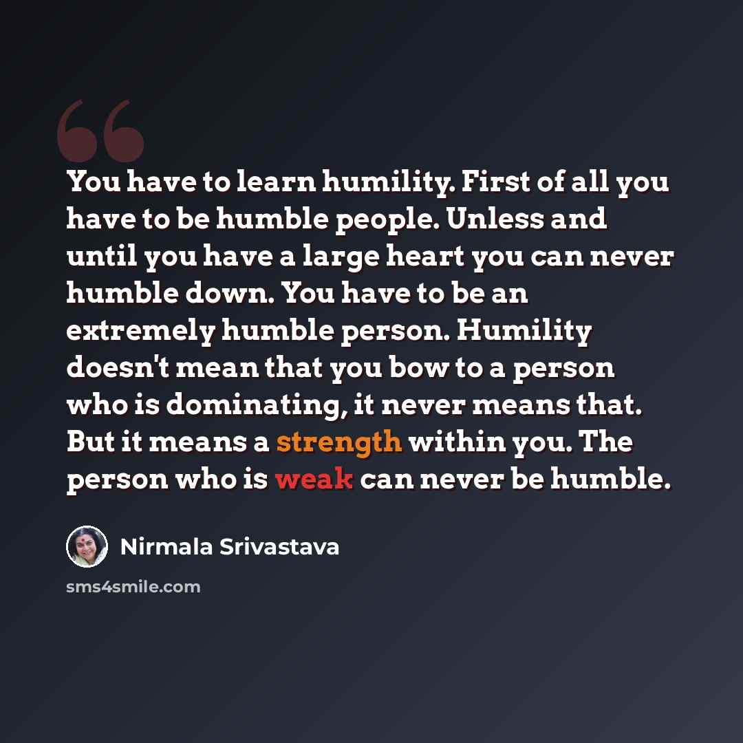 “You have to learn humility. First of all you have to be humble people. Unless and until you have a large heart you can never humble down. You have to be an extremely humble person. Humility doesn't mean that you bow to a person who is dominating, it never means that. But it means a strength within…” quote by Nirmala Srivastava