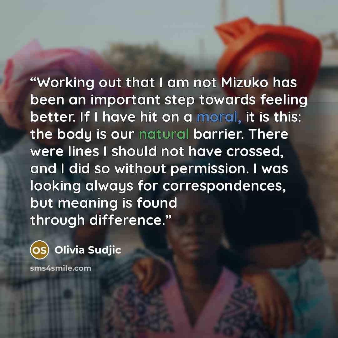 “Working out that I am not Mizuko has been an important step towards feeling better. If I have hit on a moral, it is this: the body is our natural barrier. There were lines I should not have crossed, and I did so without permission. I was looking always for correspondences, but meaning is found…” quote by Olivia Sudjic