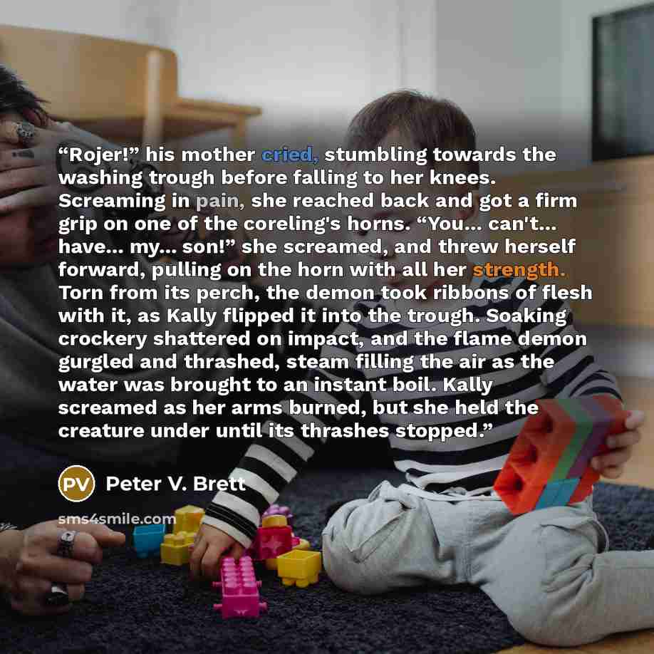 “Rojer!” his mother cried, stumbling towards the washing trough before falling to her knees. Screaming in pain, she reached back and got a firm grip on one of the coreling's horns. “You... can't... have... my... son!” she screamed, and threw herself forward, pulling on the horn with all her…” quote by Peter V. Brett