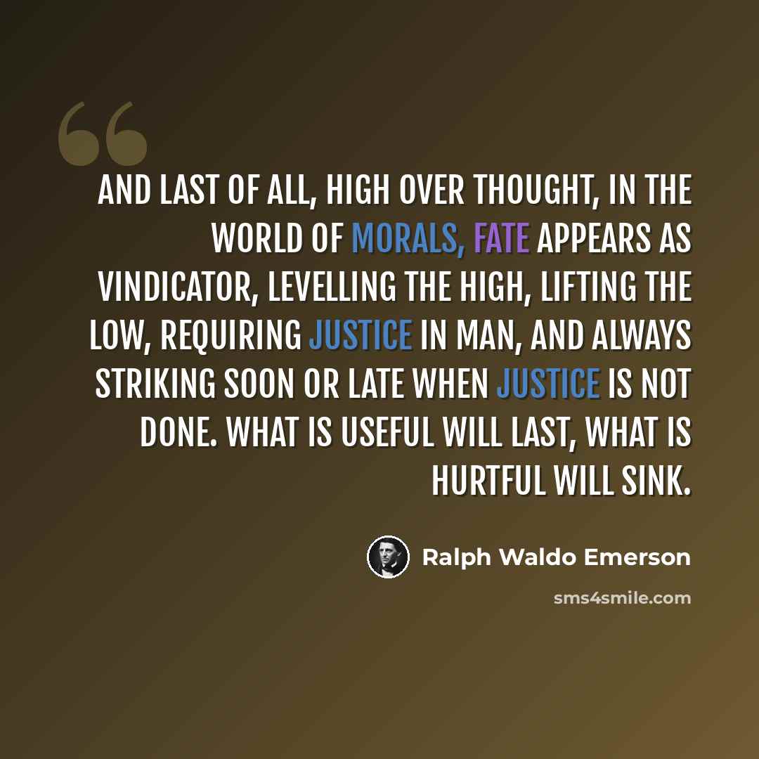 “And last of all, high over thought, in the world of morals, Fate appears as vindicator, levelling the high, lifting the low, requiring justice in man, and always striking soon or late when justice is not done. What is useful will last, what is hurtful will sink.” quote by Ralph Waldo Emerson