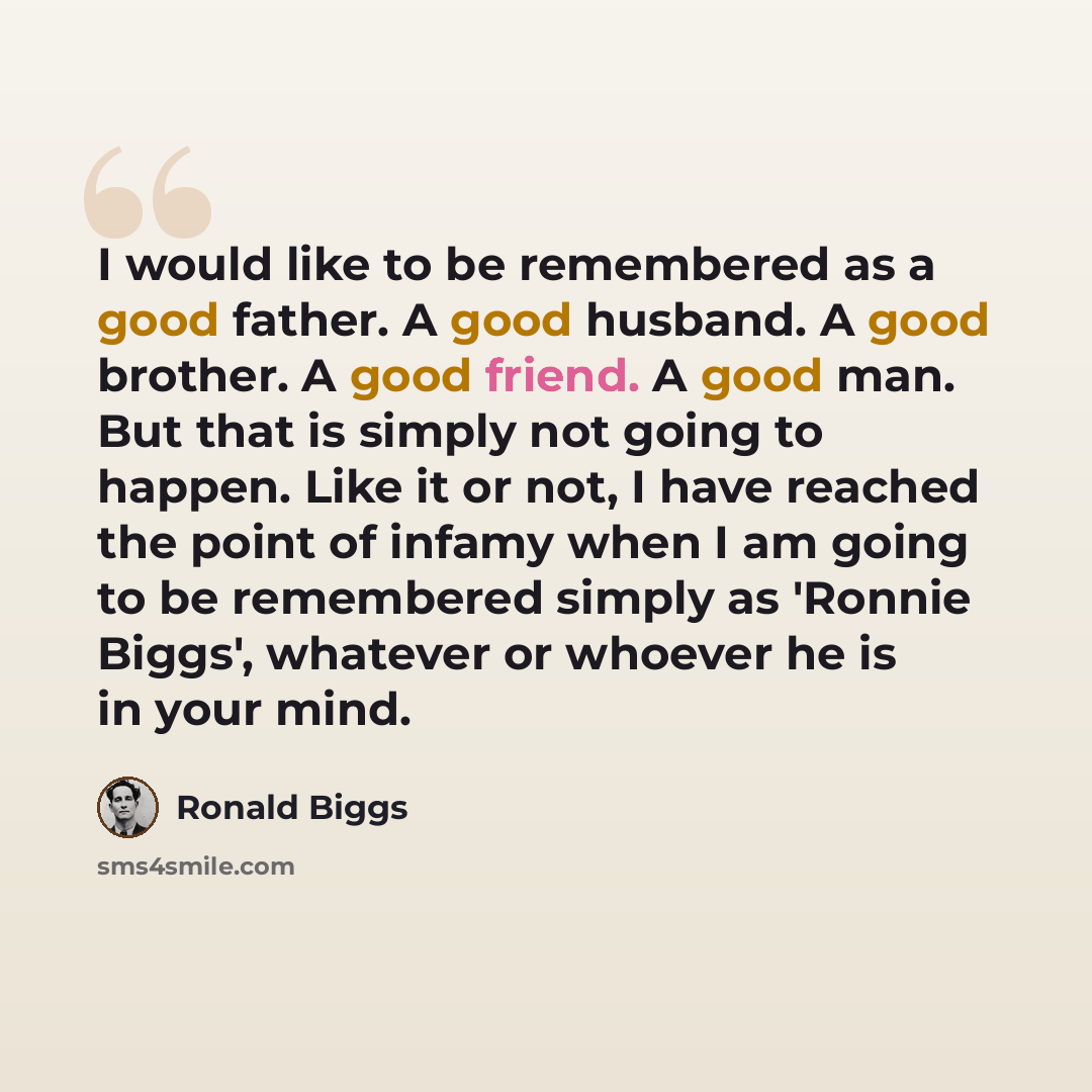 “I would like to be remembered as a good father. A good husband. A good brother. A good friend. A good man. But that is simply not going to happen. Like it or not, I have reached the point of infamy when I am going to be remembered simply as 'Ronnie Biggs', whatever or whoever he is in your mind.” quote by Ronald Biggs