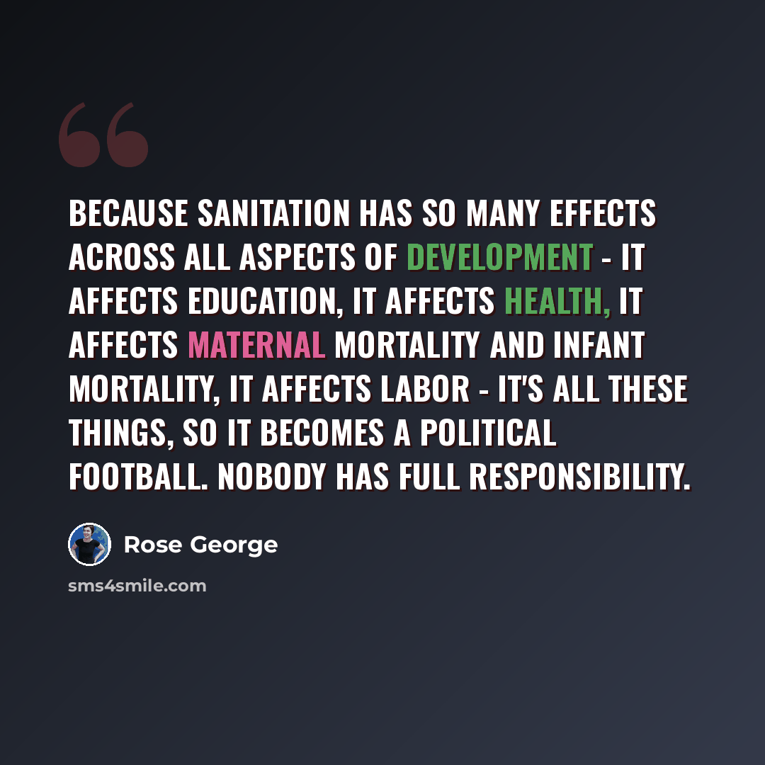 “Because sanitation has so many effects across all aspects of development - it affects education, it affects health, it affects maternal mortality and infant mortality, it affects labor - it's all these things, so it becomes a political football. Nobody has full responsibility.” quote by Rose George
