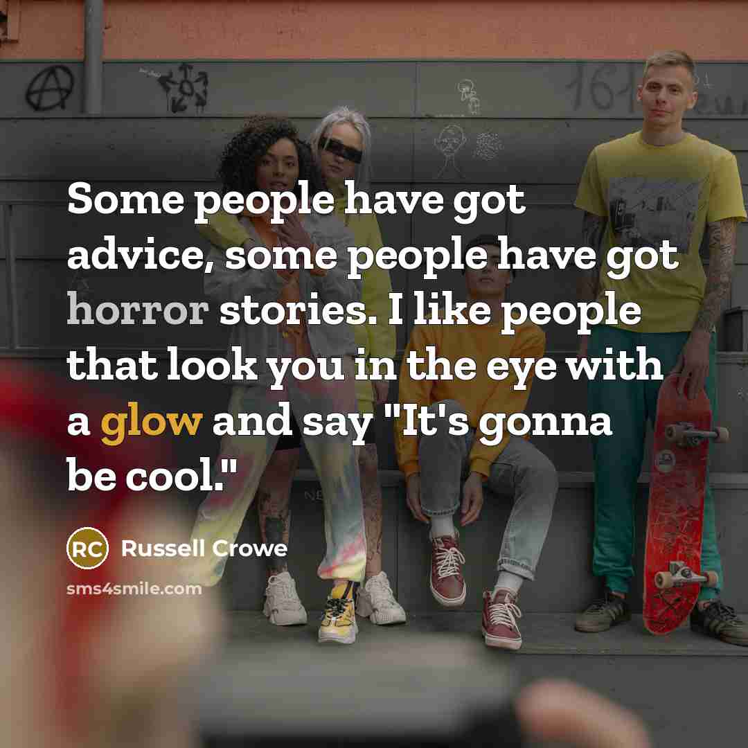 “Some people have got advice, some people have got horror stories. I like people that look you in the eye with a glow and say "It's gonna be cool."” quote by Russell Crowe