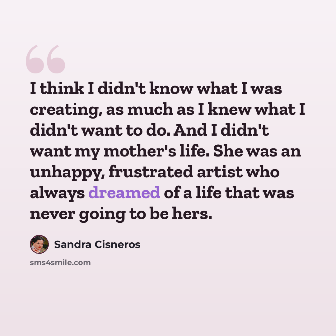“I think I didn't know what I was creating, as much as I knew what I didn't want to do. And I didn't want my mother's life. She was an unhappy, frustrated artist who always dreamed of a life that was never going to be hers.” quote by Sandra Cisneros