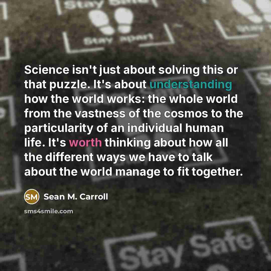 “Science isn't just about solving this or that puzzle. It's about understanding how the world works: the whole world from the vastness of the cosmos to the particularity of an individual human life. It's worth thinking about how all the different ways we have to talk about the world manage to fit…” quote by Sean M. Carroll