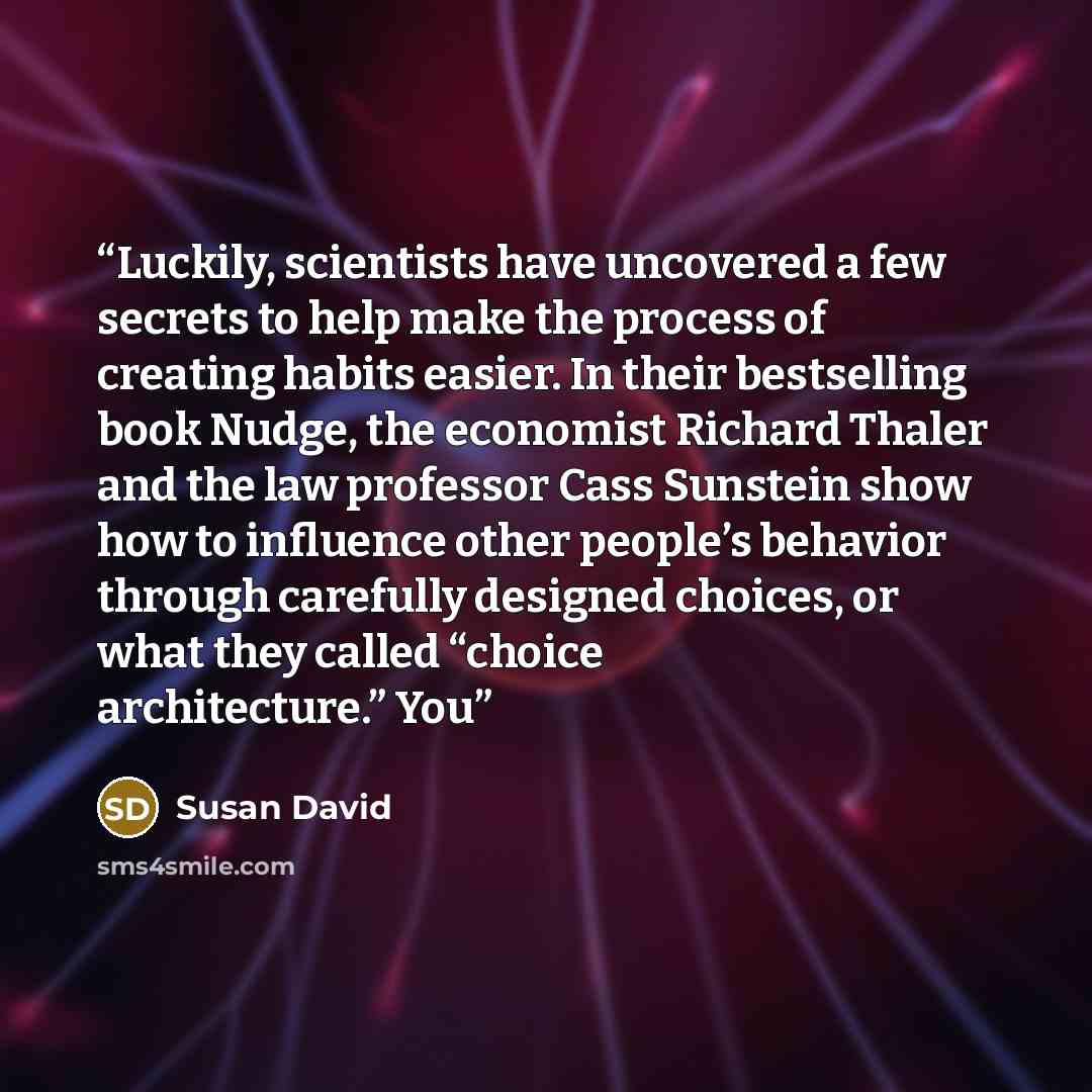 “Luckily, scientists have uncovered a few secrets to help make the process of creating habits easier. In their bestselling book Nudge, the economist Richard Thaler and the law professor Cass Sunstein show how to influence other people’s behavior through carefully designed choices, or what they…” quote by Susan David