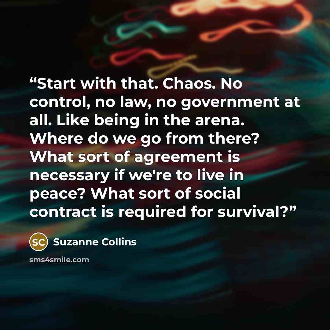 “Start with that. Chaos. No control, no law, no government at all. Like being in the arena. Where do we go from there? What sort of agreement is necessary if we're to live in peace? What sort of social contract is required for survival?” quote by Suzanne Collins