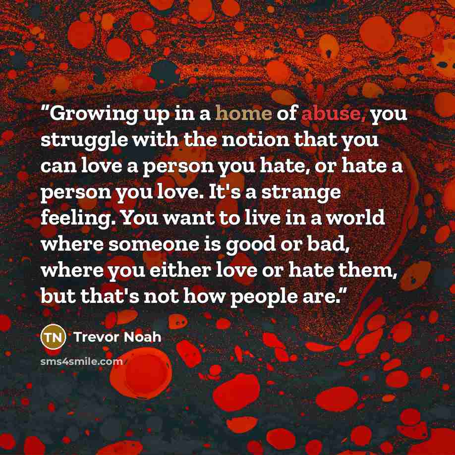 “Growing up in a home of abuse, you struggle with the notion that you can love a person you hate, or hate a person you love. It's a strange feeling. You want to live in a world where someone is good or bad, where you either love or hate them, but that's not how people are.” quote by Trevor Noah