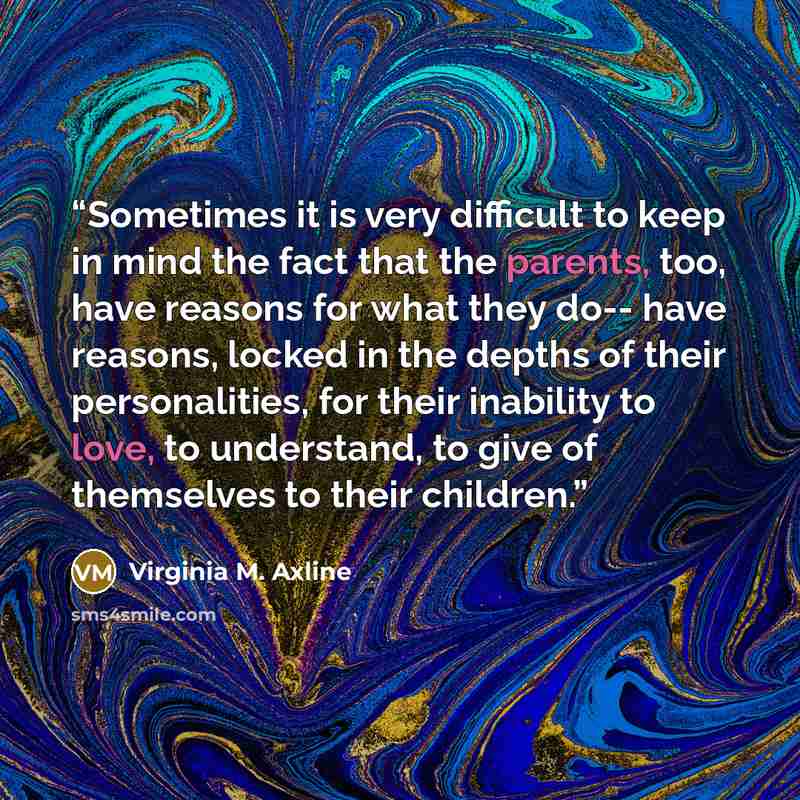 “Sometimes it is very difficult to keep in mind the fact that the parents, too, have reasons for what they do-- have reasons, locked in the depths of their personalities, for their inability to love, to understand, to give of themselves to their children.” quote by Virginia M. Axline