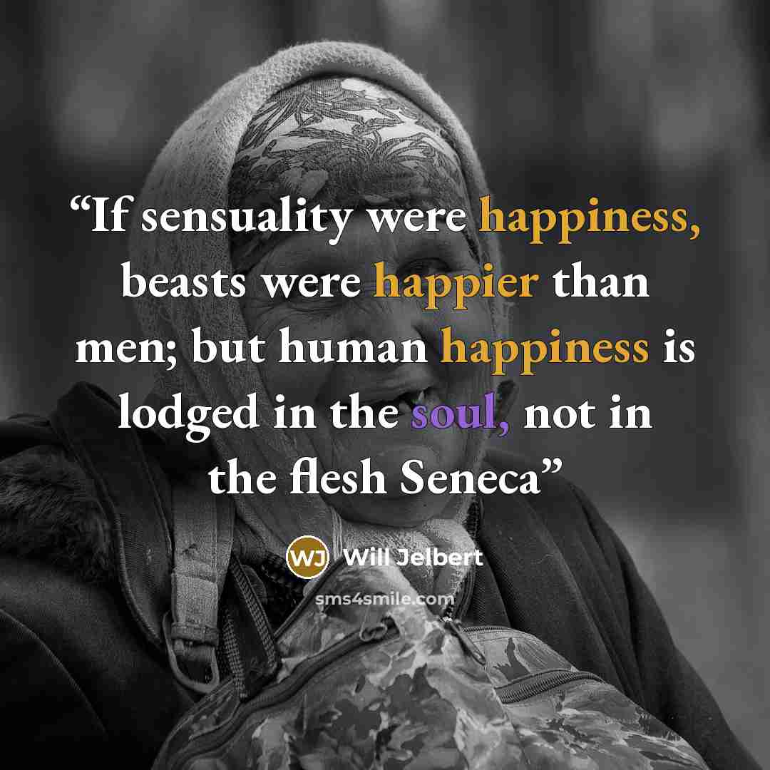 “If sensuality were happiness, beasts were happier than men; but human happiness is lodged in the soul, not in the flesh Seneca” quote by Will Jelbert
