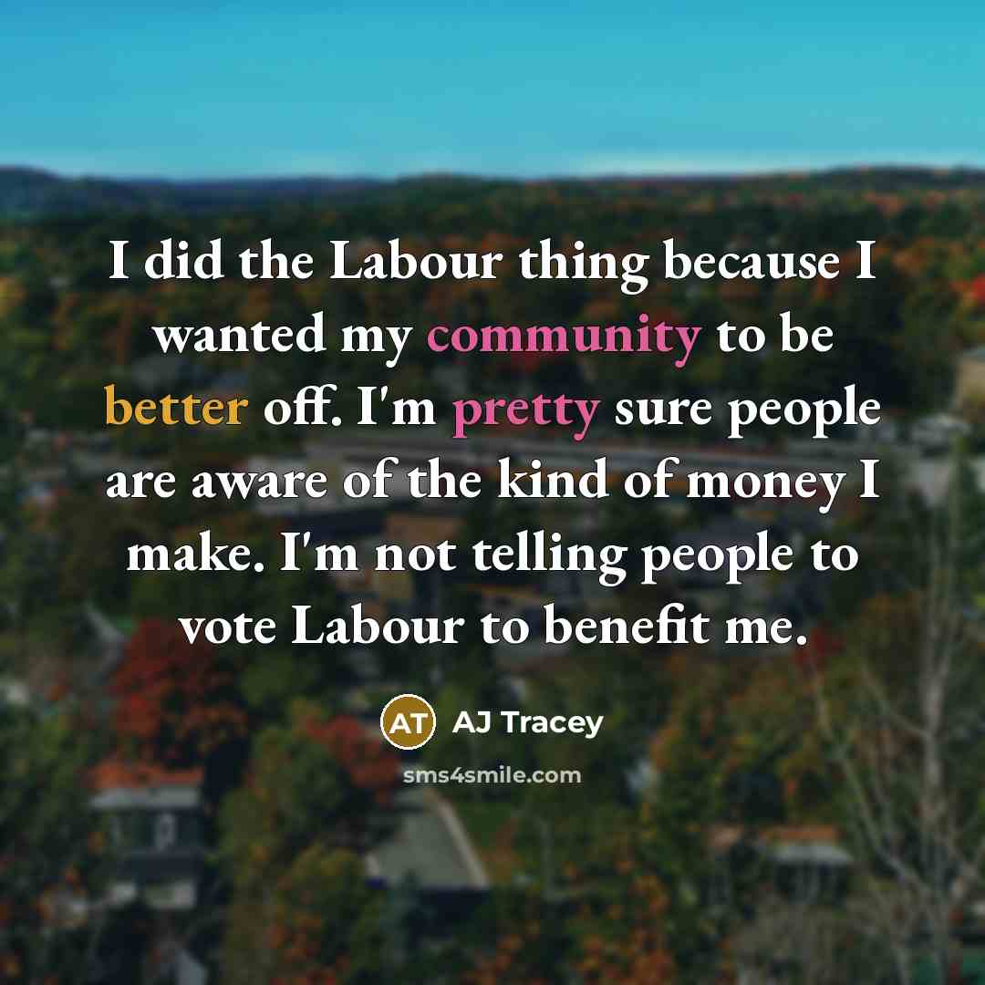 “I did the Labour thing because I wanted my community to be better off. I'm pretty sure people are aware of the kind of money I make. I'm not telling people to vote Labour to benefit me.” quote by AJ Tracey