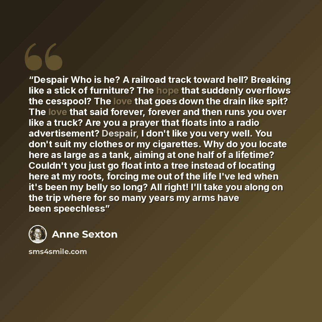 “Despair Who is he? A railroad track toward hell? Breaking like a stick of furniture? The hope that suddenly overflows the cesspool? The love that goes down the drain like spit? The love that said forever, forever and then runs you over like a truck? Are you a prayer that floats into a radio…” quote by Anne Sexton