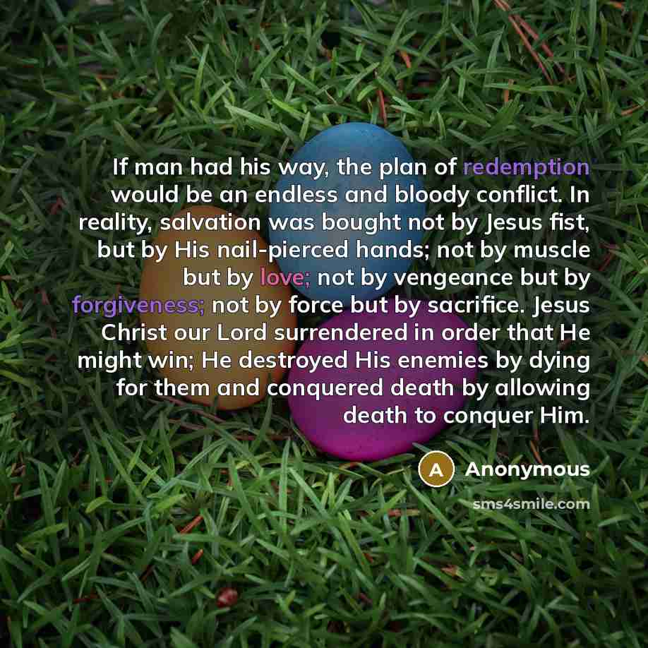 “If man had his way, the plan of redemption would be an endless and bloody conflict. In reality, salvation was bought not by Jesus fist, but by His nail-pierced hands; not by muscle but by love; not by vengeance but by forgiveness; not by force but by sacrifice. Jesus Christ our Lord surrendered in…” quote by Anonymous