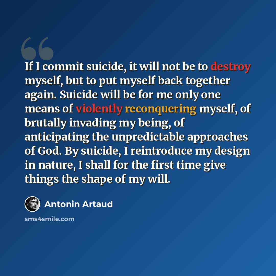 “If I commit suicide, it will not be to destroy myself, but to put myself back together again. Suicide will be for me only one means of violently reconquering myself, of brutally invading my being, of anticipating the unpredictable approaches of God. By suicide, I reintroduce my design in nature, I…” quote by Antonin Artaud